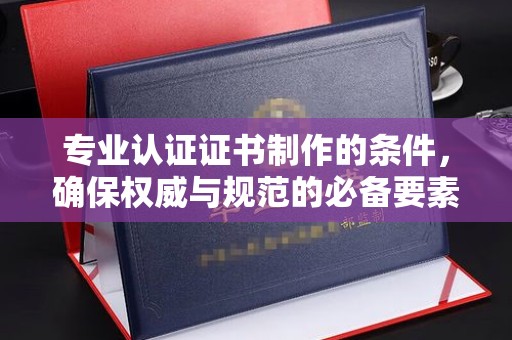濮阳专业认证证书制作的条件，确保权威与规范的必备要素